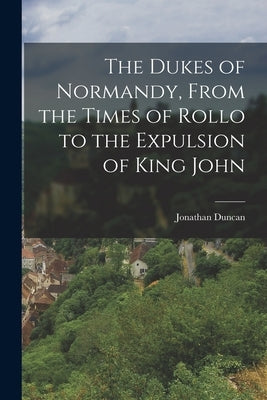 The Dukes of Normandy, From the Times of Rollo to the Expulsion of King John by Duncan, Jonathan