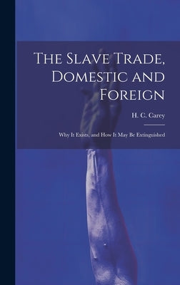 The Slave Trade, Domestic and Foreign: Why it Exists, and how it may be Extinguished by Carey, H. C.