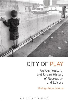 City of Play: An Architectural and Urban History of Recreation and Leisure by Arce, Rodrigo P?rez de