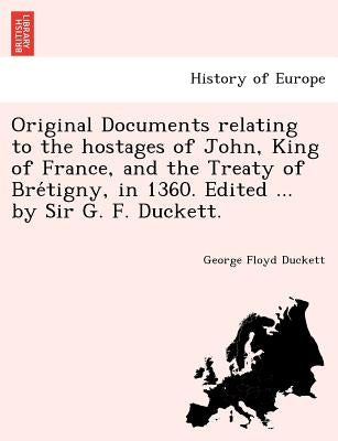 Original Documents relating to the hostages of John, King of France, and the Treaty of Bre&#769;tigny, in 1360. Edited ... by Sir G. F. Duckett. by Duckett, George Floyd