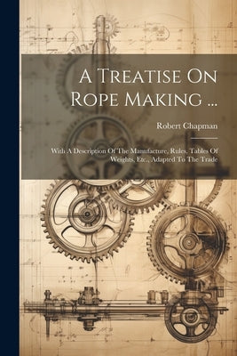 A Treatise On Rope Making ...: With A Description Of The Manufacture, Rules, Tables Of Weights, Etc., Adapted To The Trade by Chapman, Robert