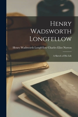 Henry Wadsworth Longfellow: A Sketch of His Life by Eliot Norton, Henry Wadsworth Longfel