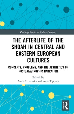 The Afterlife of the Shoah in Central and Eastern European Cultures: Concepts, Problems, and the Aesthetics of Postcatastrophic Narration by Artwinska, Anna