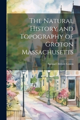 The Natural History and Topography of Groton Massachusetts by Green, Samuel Abbott