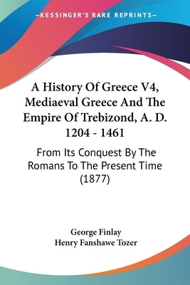 A History Of Greece V4, Mediaeval Greece And The Empire Of Trebizond, A. D. 1204 - 1461: From Its Conquest By The Romans To The Present Time (1877) by Finlay, George