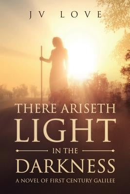 There Ariseth Light in the Darkness: A Novel of First Century Galilee by Love, Jv