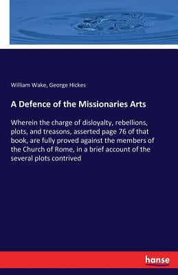 A Defence of the Missionaries Arts: Wherein the charge of disloyalty, rebellions, plots, and treasons, asserted page 76 of that book, are fully proved by Wake, William