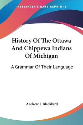 History Of The Ottawa And Chippewa Indians Of Michigan: A Grammar Of Their Language by Blackbird, Andrew J.