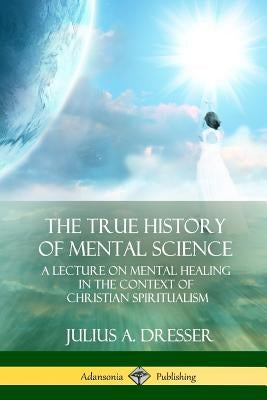 The True History of Mental Science: A Lecture on Mental Healing in the Context of Christian Spiritualism by Dresser, Julius a.