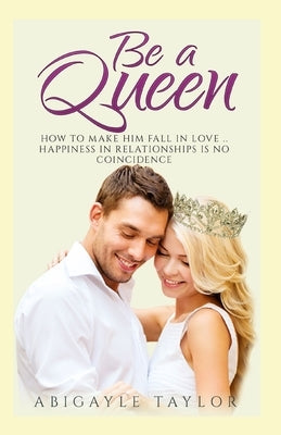 Be a Queen: How to make him fall in Love.. Happiness in Relationships is no coincidence by Taylor, Abigayle