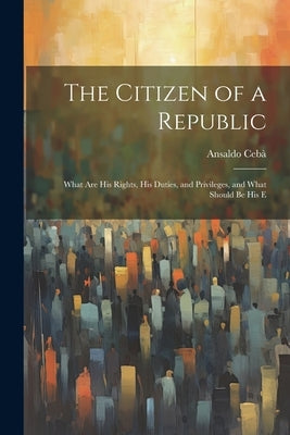 The Citizen of a Republic: What are His Rights, His Duties, and Privileges, and What Should be His E by Cebà, Ansaldo