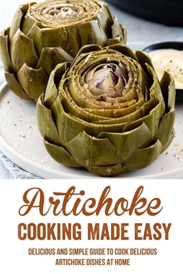 Artichoke Cooking Made Easy: Delicious And Simple Guide To Cook Delicious Artichoke Dishes At Home: Easy Baked Artichoke Recipe by Panah, Bong