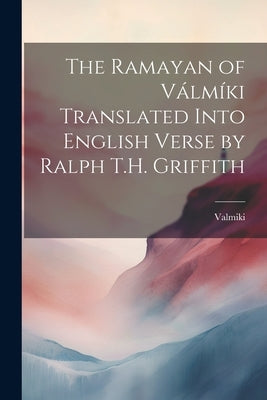 The Ramayan of Válmíki Translated Into English Verse by Ralph T.H. Griffith by Valmiki, Valmiki