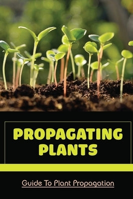 Propagating Plants: Guide To Plant Propagation: Plant Propagation Methods by Stott, Ulysses