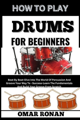 How to Play Drums for Beginners: Beat By Beat-Dive Into The World Of Percussion And Groove Your Way To -Success-Learn The Fundamentals And Build Your by Ronan, Omar