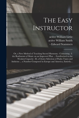 The Easy Instructor: or, a New Method of Teaching Sacred Harmony: Containing: I. the Rudiments of Music on an Improved Plan ... Familiarize by Little, William Active 1800