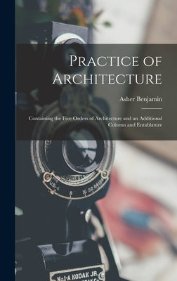 Practice of Architecture: Containing the Five Orders of Architecture and an Additional Column and Entablature by Benjamin, Asher