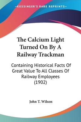 The Calcium Light Turned On By A Railway Trackman: Containing Historical Facts Of Great Value To All Classes Of Railway Employees (1902) by Wilson, John T.