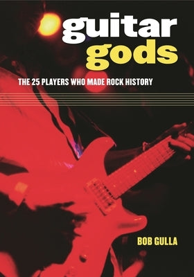 Guitar Gods: The 25 Players Who Made Rock History by Gulla, Bob