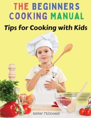 The Beginners Cooking Manual: Tips for Cooking with Kids by Amber McDonald