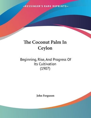 The Coconut Palm In Ceylon: Beginning, Rise, And Progress Of Its Cultivation (1907) by Ferguson, John