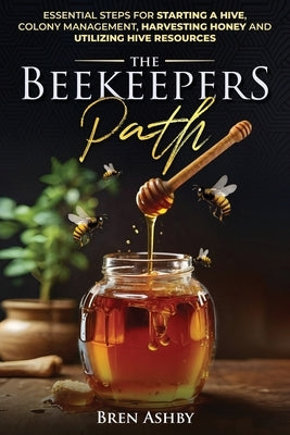 The Beekeepers Path: Essential Steps for Starting a Hive, Colony Management, Harvesting Honey and Utilizing Hive Resources by Ashby, Bren