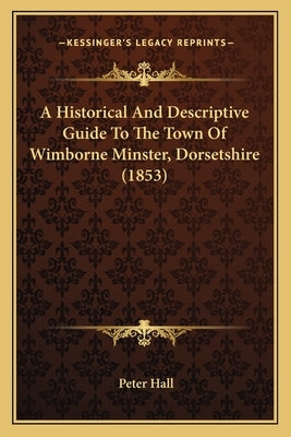 A Historical And Descriptive Guide To The Town Of Wimborne Minster, Dorsetshire (1853) by Hall, Peter