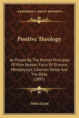 Positive Theology: As Proved By The Eternal Principles Of Pure Reason, Facts Of Science, Metaphysics, Common Sense And The Bible (1895) by Grant, Miles