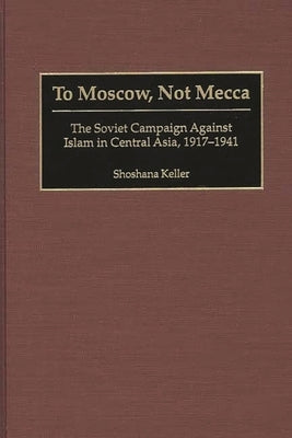 To Moscow, Not Mecca: The Soviet Campaign Against Islam in Central Asia, 1917-1941 by Keller, Shoshana