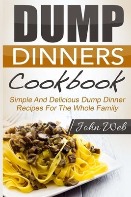 Dump Dinners: Dump Dinners Cookbook - Simple And Delicious Dump Dinner Recipes For The Whole Family by Web, John