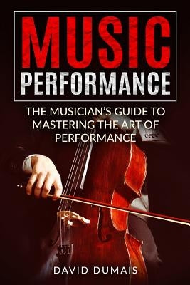 Music Performance: The Musician's Guide to Mastering the Art of Performance by Dumais, David