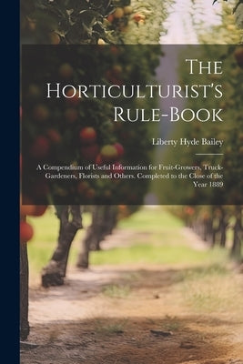 The Horticulturist's Rule-Book: A Compendium of Useful Information for Fruit-Growers, Truck-Gardeners, Florists and Others. Completed to the Close of by Bailey, Liberty Hyde