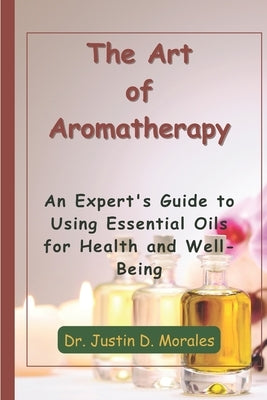 The Art of Aromatherapy: An Expert's Guide to Using Essential Oils for Health and Well-Being by Morales, Justin D.