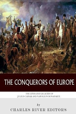 The Conquerors of Europe: The Lives and Legacies of Julius Caesar and Napoleon Bonaparte by Charles River