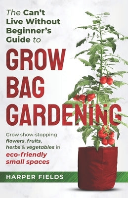 The Can't Live Without Beginners Guide to Grow Bag Gardening: Grow Show-Stopping Flowers, Fruits, Herbs and Vegetables in Eco-Friendly Small Spaces by Fields, Harper