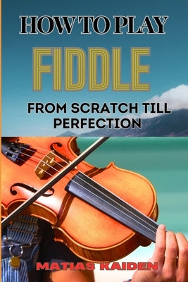 How to Play Fiddle from Scratch Till Perfection: Beginner's Guide To Learning Techniques, Tunes, And Performance Skills To Expert Level by Kaiden, Matias