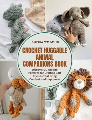 Crochet Huggable Animal Companions Book: Discover 30 Unique Patterns for Crafting Soft Friends That Bring Comfort and Happiness by Smith, Sophia Wm