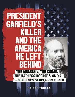 President Garfield's Killer and the America He Left Behind: The Assassin, the Crime, the Hapless Doctors, and a President's Slow, Grim Death by Tougas, Joe