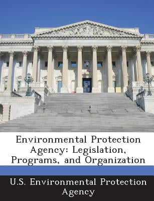 Environmental Protection Agency: Legislation, Programs, and Organization by U S Environmental Protection Agency