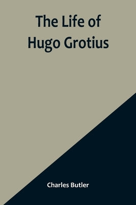 The Life of Hugo Grotius: With Brief Minutes of the Civil, Ecclesiastical, and Literary History of the Netherlands by Charles Butler