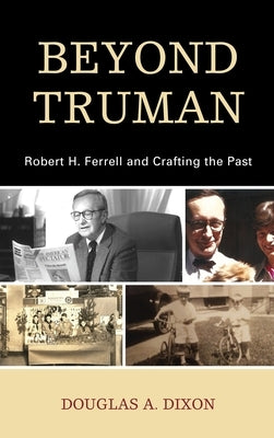 Beyond Truman: Robert H. Ferrell and Crafting the Past by Dixon, Douglas A.