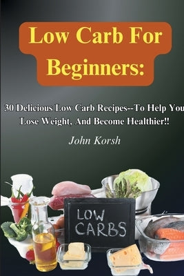 Low Carb Diet For Beginners: 30 Delicious Low Carb Recipes-To Help You Lose Weight, And Become Healthier!! by Korsh, John