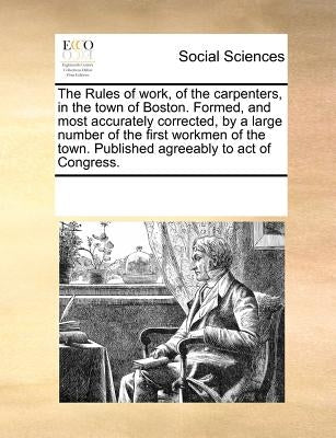 The Rules of Work, of the Carpenters, in the Town of Boston. Formed, and Most Accurately Corrected, by a Large Number of the First Workmen of the Town by Multiple Contributors