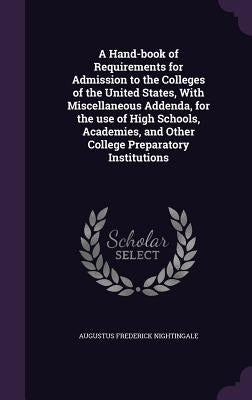 A Hand-Book of Requirements for Admission to the Colleges of the United States, with Miscellaneous Addenda, for the Use of High Schools, Academies, an by Nightingale, Augustus Frederick