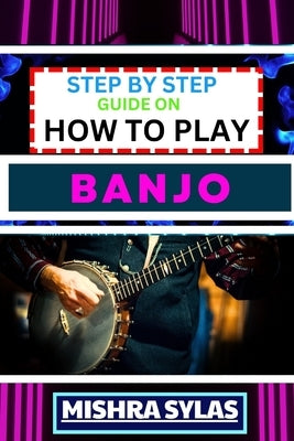 Step by Step Guide on How to Play Banjo: Unlock the Joy of Banjo Playing with Easy Techniques, Practice Exercises, and Pro Tips by Sylas, Mishra