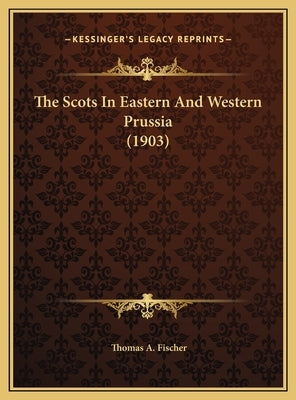 The Scots In Eastern And Western Prussia (1903) by Fischer, Thomas A.