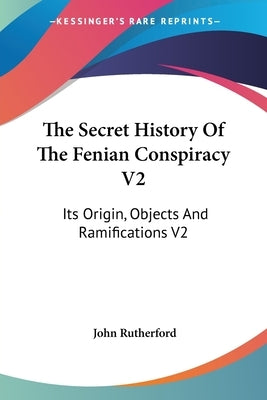 The Secret History Of The Fenian Conspiracy V2: Its Origin, Objects And Ramifications V2 by Rutherford, John