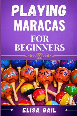 Playing Maracas for Beginners: A Step-by-Step Guide to Mastering Rhythms and Techniques by Gail, Elisa