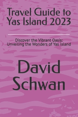 Travel Guide to Yas Island 2023: Discover the Vibrant Oasis: Unveiling the Wonders of Yas Island by Schwan, David