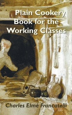 A Plain Cookery Book for the Working Classes by Francatelli, Charles Elm